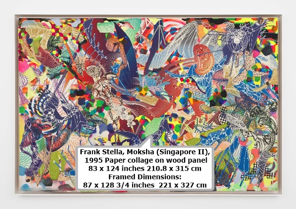 click to enlarge- double click to reduce Frank Stella
Moksha (Singapore II), 1995
Paper collage on wood panel
83 x 124 inches 210.8 x 315 cm
Framed Dimensions: 87 x 128 3/4 inches 221 x 327 cm