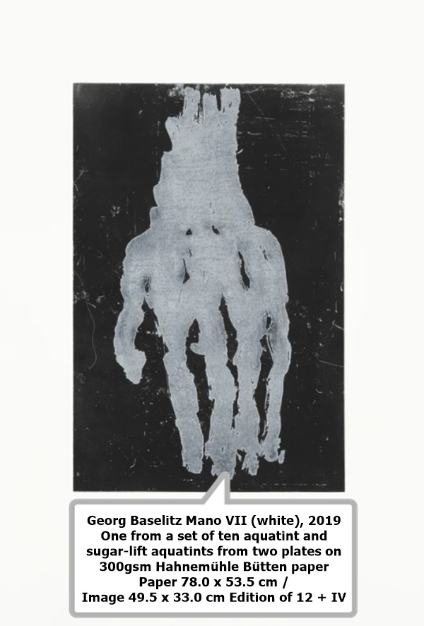 Georg Baselitz
Mano VII (white), 2019
One from a set of ten aquatint and sugar-lift aquatints from two plates on 300gsm Hahnemühle Bütten paper
Paper 78.0 x 53.5 cm / Image 49.5 x 33.0 cm
Edition of 12 + IV