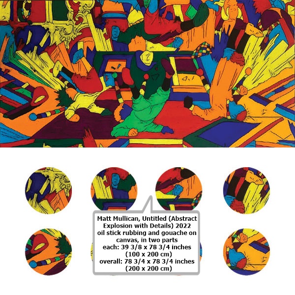 click to enlarge- double click to reduce Matt Mullican
Untitled (Abstract Explosion with Details)
2022
oil stick rubbing and gouache on canvas, in two parts
each: 39 3/8 x 78 3/4 inches
(100 x 200 cm)
overall: 78 3/4 x 78 3/4 inches
(200 x 200 cm)