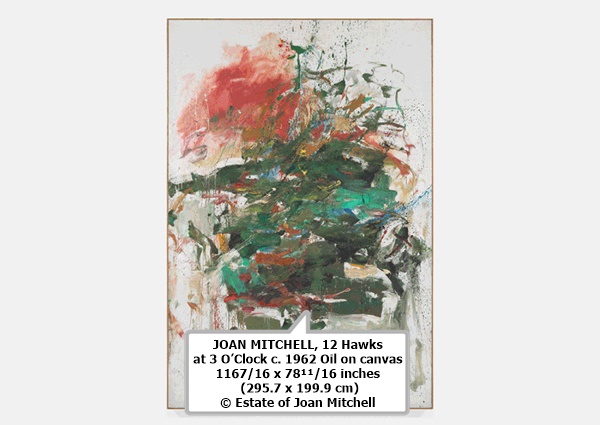 click to enlarge- double click to reduce JOAN MITCHELL
12 Hawks at 3 O’Clock
c. 1962
Oil on canvas
116⁷⁄₁₆ x 78¹¹⁄₁₆ inches (295.7 x 199.9 cm)
© Estate of Joan Mitchell
