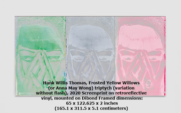 Hank Willis Thomas, Frosted Yellow Willows 
(or Anna May Wong) triptych (variation 
without flash), 2020 Screenprint on retroreflective
 vinyl, mounted on Dibond Framed dimensions:
 65 x 122.625 x 2 inches 
(165.1 x 311.5 x 5.1 centimeters)

