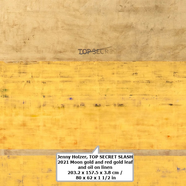 click to enlarge- double click to reduce Jenny Holzer
TOP SECRET SLASH
2021
Moon gold and red gold leaf and oil on linen
203.2 x 157.5 x 3.8 cm / 80 x 62 x 1 1/2 in1