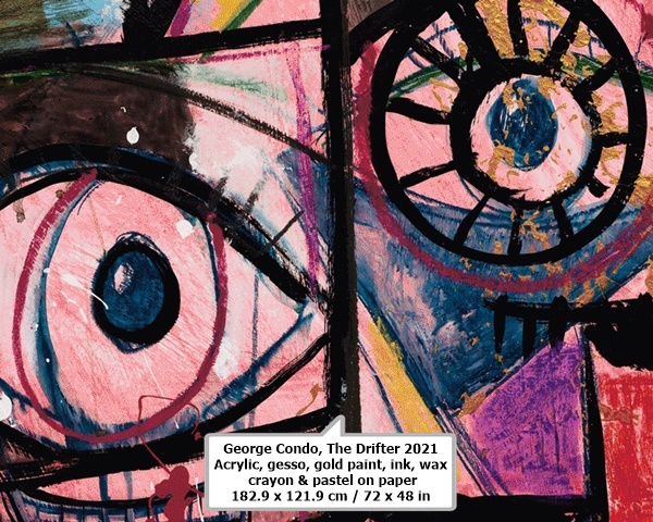 click to enlarge- double click to reduce George Condo
The Drifter
2021
Acrylic, gesso, gold paint, ink, wax crayon & pastel on paper
182.9 x 121.9 cm / 72 x 48 in