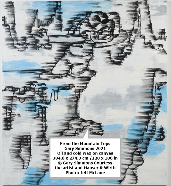 click to enlarge- double click to reduce From the Mountain Tops
Gary Simmons
2021
Oil and cold wax on canvas
304.8 x 274.3 cm /120 x 108 in
© Gary Simmons
Courtesy the artist and Hauser & Wirth
Photo: Jeff McLane