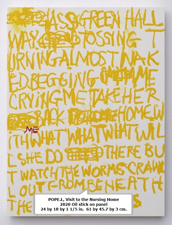 click to enlarge- double click to reduce POPE.L, Visit to the Nursing Home
2020 Oil stick on panel
24 by 18 by 1 1/5 in. 61 by 45.7 by 3 cm.