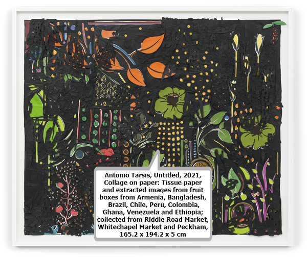 click to enlarge- double click to reduce Antonio Tarsis, Untitled, 2021, Collage on paper: Tissue paper and extracted images from fruit boxes from Armenia, Bangladesh, Brazil, Chile, Peru, Colombia, Ghana, Venezuela and Ethiopia; collected from Riddle Road Market, Whitechapel Market and Peckham, 165.2 x 194.2 x 5 cm