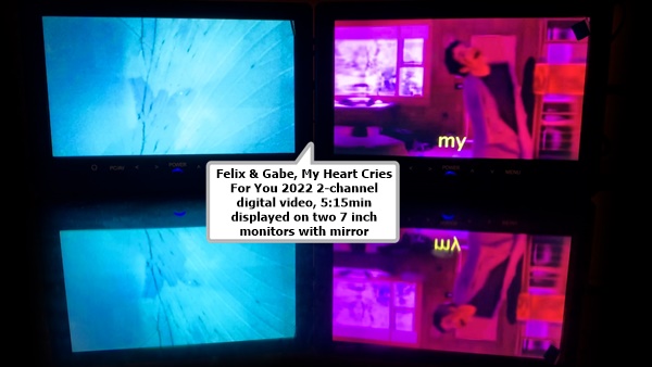 click to enlarge- double click to reduce Felix & Gabe
My Heart Cries For You
2022
2-channel digital video, 5:15min
displayed on two 7 inch monitors with mirror
(FBGR154)