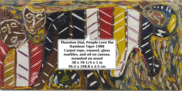 click to enlarge- double click to reduce Thornton Dial
People Love the Rainbow Tiger
1988
Carpet rope, enamel, glass marbles, and oil on canvas, mounted on wood
38 x 78 1/4 x 1 in
96.5 x 198.8 x 2.5 cm