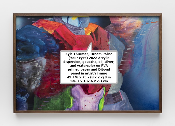 click to enlarge- double click to reduce Kyle Thurman
Dream Police (Your eyes)
2022
Acrylic dispersion, gouache, oil, silver, and watercolor on PVA primed paper and Dibond panel in artist’s frame
49 7/8 x 73 7/8 x 2 7/8 in
126.7 x 187.6 x 7.3 cm