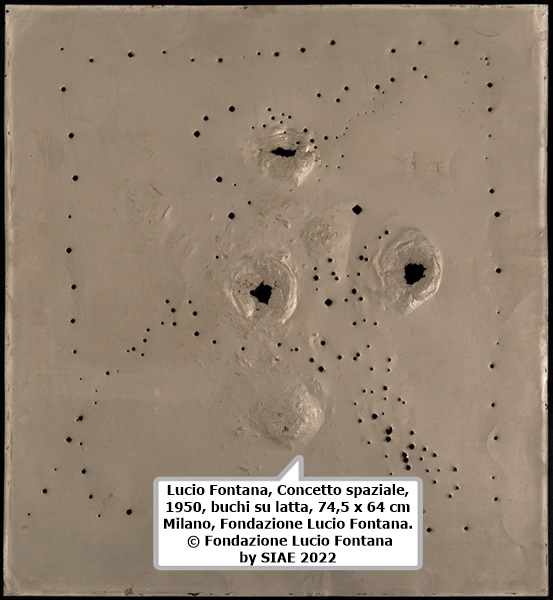 click to enlarge- double click to reduce Lucio Fontana, Concetto spaziale, 1950, buchi su latta, 74,5 x 64 cm
Milano, Fondazione Lucio Fontana. © Fondazione Lucio Fontana by SIAE 2022