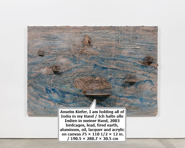 click to enlarge- double click to reduce Anselm Kiefer, I am holding all of India in my Hand / Ich halte alle Indien in meiner Hand, 2003
birdcages, lead, fired earth, aluminum, oil, lacquer and acrylic on canvas
75 × 110 1/2 × 12 in. / 190.5 × 280.7 × 30.5 cm