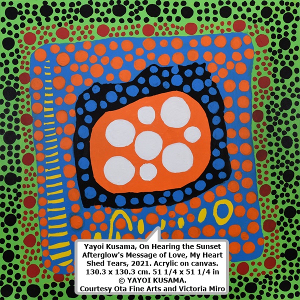 click to enlarge- double click to reduce Yayoi Kusama, On Hearing the Sunset Afterglow's Message of Love, My Heart Shed Tears, 2021. Acrylic on canvas. 130.3 x 130.3 cm. 51 1/4 x 51 1/4 in © YAYOI KUSAMA. Courtesy Ota Fine Arts and Victoria Miro