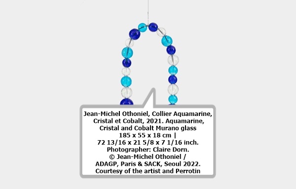 click to enlarge- double click to reduce Jean-Michel Othoniel, Collier Aquamarine, Cristal et Cobalt, 2021. Aquamarine, Cristal and Cobalt Murano glass
185 x 55 x 18 cm | 72 13/16 x 21 5/8 x 7 1/16 inch. Photographer: Claire Dorn. © Jean-Michel Othoniel / ADAGP, Paris & SACK, Seoul 2022. Courtesy of the artist and Perrotin
