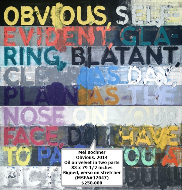 click to enlarge- double click to reduce Mel Bochner
Obvious, 2014
Oil on velvet in two parts
83 x 79 1/2 inches
Signed, verso on stretcher
(MSFA#17047)
$250,000