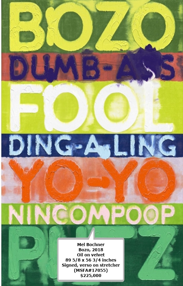 click to enlarge- double click to reduce Mel Bochner
Bozo, 2018
Oil on velvet
89 5/8 x 56 3/4 inches
Signed, verso on stretcher
(MSFA#17055)
$225,000