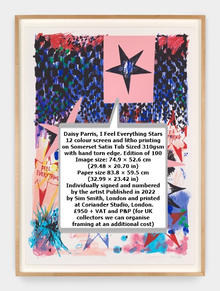 Daisy Parris
I Feel Everything Stars
12 colour screen and litho printing on Somerset Satin Tub Sized 310gsm with hand torn edge.
Edition of 100
Image size: 74.9 × 52.6 cm (29.48 × 20.70 in)
Paper size 83.8 × 59.5 cm (32.99 × 23.42 in)
Individually signed and numbered by the artist
Published in 2022 by Sim Smith, London and printed at Coriander Studio, London.
£950 + VAT and P&P (for UK collectors we can organise framing at an additional cost)