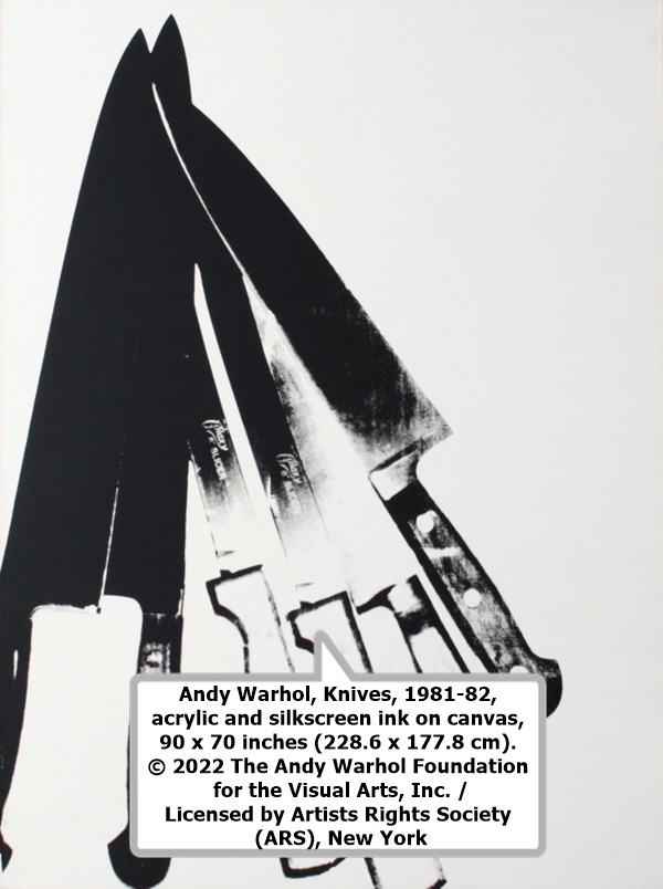 click to enlarge- double click to reduce Andy Warhol, Knives, 1981-82, acrylic and silkscreen ink on canvas, 90 x 70 inches (228.6 x 177.8 cm).
© 2022 The Andy Warhol Foundation for the Visual Arts, Inc. / Licensed by Artists Rights Society (ARS), New York