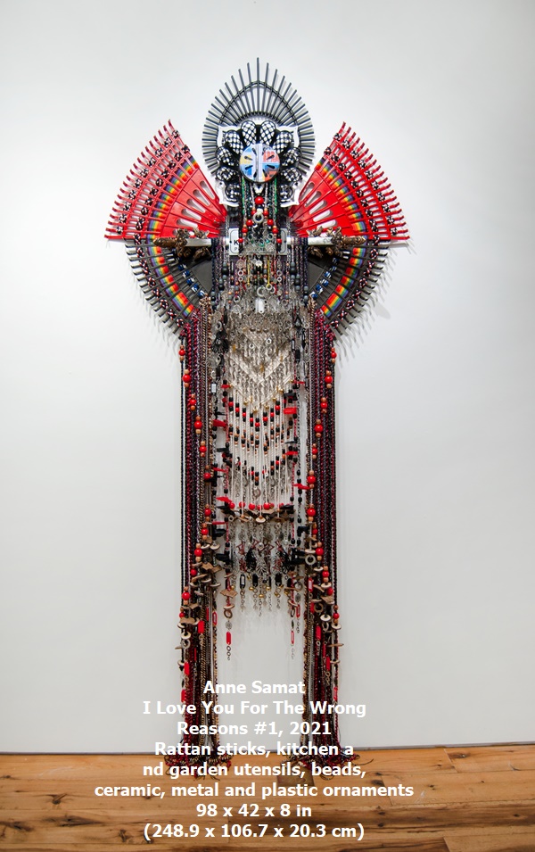 click to enlarge- double click to reduce Anne Samat
I Love You For The Wrong Reasons #1, 2021
Rattan sticks, kitchen and garden utensils, beads, ceramic, metal and plastic ornaments
98 x 42 x 8 in (248.9 x 106.7 x 20.3 cm)