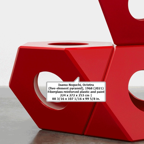 click to enlarge- double click to reduce Isamu Noguchi
Octetra (five-element pyramid), 1968 (2021)
Fiberglass reinforced plastic and paint
224 x 272 x 253 cm | 88 3/16 x 107 1/16 x 99 5/8 in.