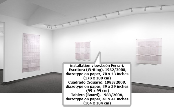 click to enlarge- double click to reduce installation view:
León Ferrari, Escritura (Writing), 1982/2008, diazotype on paper, 70 x 43 inches (178 x 109 cm)
León Ferrari, Cuadrado (Square), 1983/2008, diazotype on paper, 39 x 39 inches (99 x 99 cm)
León Ferrari, Tablero (Board), 1983/2008, diazotype on paper, 41 x 41 inches (104 x 104 cm)