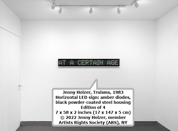 click to enlarge- double click to reduce Jenny Holzer, Truisms, 1983
Horizontal LED sign: amber diodes, black powder-coated steel housing
Edition of 4
7 x 58 x 2 inches (17 x 147 x 5 cm)
© 2022 Jenny Holzer, member Artists Rights Society (ARS), NY