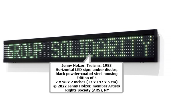 click to enlarge- double click to reduce detail of:
Jenny Holzer, Truisms, 1983
Horizontal LED sign: amber diodes, black powder-coated steel housing
Edition of 4
7 x 58 x 2 inches (17 x 147 x 5 cm)
© 2022 Jenny Holzer, member Artists Rights Society (ARS), NY